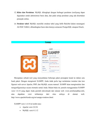 12. Klien dan Peralatan. MySQL dilengkapi dengan berbagai peralatan (tool)yang dapat
digunakan untuk administrasi basis data, dan pada setiap peralatan yang ada disertakan
petunjuk online.
13. Struktur tabel. MySQL memiliki struktur tabel yang lebih fleksibel dalam menangani
ALTER TABLE, dibandingkan basis data lainnya semacam PostgreSQL ataupun Oracle.
Xampp
Merupakan sebuah tool yang menyediakan beberapa paket perangkat lunak ke dalam satu
buah paket. Dengan menginstal XAMPP, Anda tidak perlu lagi melakukan instalasi dan kon
figurasi web server Apache, PHP, dan MySQL secara manual. XAMPP akan menginstalasi dan
mengonfigurasinya secara otomatis untuk Anda. Dalam buku ini, penulis menggunakan XAMPP
versi 1.4.14 yang dapat Anda peroleh (download) dari alamat web: www.arieframadhan.info,
atau dapatkan versi terbarunya dari situs aslinya di alamat web:
http://www.apachefriends.org/en/xampp-windows.html.
XAMPP versi 1.4.14 ini terdiri atas:
• Apache versi 2.0.54
• MySQL versi 4.1.12
 