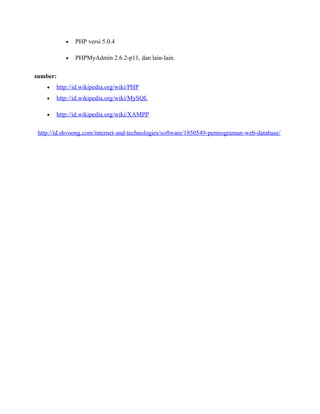 • PHP versi 5.0.4
• PHPMyAdmin 2.6.2-p11, dan lain-lain.
sumber:
• http://id.wikipedia.org/wiki/PHP
• http://id.wikipedia.org/wiki/MySQL
• http://id.wikipedia.org/wiki/XAMPP
http://id.shvoong.com/internet-and-technologies/software/1850549-pemrograman-web-database/
 