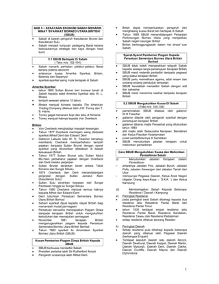 BAB 5 – KEKAYAAN EKONOMI SABAH MENARIK                 •      Brtish dapat memperluaskan pengaruh dan
    MINAT ‘SYARIKAT BORNEO UTARA BRITISH’                       menghalang kuasa Barat lain bertapak di Sabah
                      (SBUB)                             •      Tahun 1888 SBUB menandatangani Perjanjian
•   Sabah di bawah pengaruh Kesultanan Brunei dan               Perlindungan Borneo Utara yang menjadikan
    Kesultanan Sulu                                             Sabah negeri naungan British
•   Sabah menjadi tumpuan pedagang Barat kerana          •      British bertanggungjawab dalam hal ehwal luar
    kedudukannya strategik dan kaya dengan hasil                Sabah
    bumi
                                                                 Syarat-Syarat Pemberian Piagam Kepada
            5.1 SBUB Bertapak Di Sabah                           Persatuan Sementara Borneo Utara British
                 ( Teks m/s: 102-104)                                               Berhad
•   Sabah menarik perhatian pelabur-pelabur Barat        •      SBUB tidak boleh menyerahkan wilayah Sabah
    kerana potensi ekonomi                                      kepada sesiapa tanpa persetujuan kerajaan British
•   antaranya kuasa Amerika Syarikat, Britain,           •      SBUB mesti melantik pentadbir daripada pegawai
    Belanda dan Sepanyol                                        yang diakui kerajaan British
•   syarikat-syarikat asing mula bertapak di Sabah       •      SBUB perlu memelihara agama, adat resam dan
                                                                undang-undang penduduk tempatan
Amerika Syarikat                                         •      SBUB hendaklah mentadbir Sabah dengan adil
•  tahun 1865 Sultan Brunei beri konsesi tanah di               dan saksama
   Sabah kepada wakil Amerika Syarikat iaitu W. L.       •      SBUB mesti menerima nasihat daripada kerajaan
   Moses                                                        British
•  tempoh sewaan selama 10 tahun
• Moses menjual konsesi kepada The American                      5.2 SBUB Mengukuhkan Kuasa Di Sabah
                                                                              (Teks m/s: 105-108)
   Trading Company diketuai oleh J.W. Torrey dan T.
   B. Harris                                             •      pemerintahan SBUB diketuai oleh gabenor
•  Torrey gagal menanam kopi dan tebu di Kimanis                W.H.Treacher
•  Torrey menjual haknya kepada Von Overbeck             •      gabenor dilantik oleh pengarah syarikat dengan
                                                                persetujuan kerajaan British
Britain                                                  •      gabenor dibantu majlis Penasihat yang ditubuhkan
•    Von Overbeck menghadapi masalah kewangan                   tahun 1883
•    Tahun 1877 Overbeck meminjam wang daripada          •      ahli majlis ialah Setiausaha Kerajaan, Bendahari
     syarikat Alfred Dent dan Edward Dent                       dan Ketua Pasukan Keselamatan
•    Gabenor Labuan iaitu W. H. Treacher bersetuju       •      pusat pentadbirannya di Sandakan
     membantu Overbeck memperbaharui tempoh              •      SBUB menubuhkan jabatan kerajaan untuk
     pajakan daripada Sultan Brunei dengan syarat               melicinkan pentadbiran
     syarikat yang ditubuhkan diletakkan di bawah
     kekuasaan British                                      Cara SBUB Mengukuhkan Kuasa dan Melicinkan
•    Tahun 1877 Sultan Brunei iaitu Sultan Abdul                            Pentadbiran Sabah
     Mu’mein perbaharui pajakan dengan Overbeck          (i)       Menubuhkan Jabatan Kerajaan Dalam
     dan Dent melalui perjanjian                                   Pentadbiran
•    Sultan Brunei serahkan tanah antara Teluk           -    antaranya Jabatan Pos, Jabatan Buruh, Jabatan
     Kimanis dan Sungai Sibuku                                Polis, Jabatan Kewangan dan Jabatan Tanah dan
•    1878 Overbeck dan Dent menandatangani                    Ukur
     perjanjian    dengan    Sultan    Jamalul  Alam     -    mempunyai Pegawai Daerah, Ketua Anak Negeri
     (Kesultanan Sulu)                                        (digelar Orang kaya-Kaya – O.K.K. ) dan Ketua
•    Sultan Sulu serahkan kawasan dari Sungai                 Kampung
     Pandasan hingga ke Sungai Sibuku
•    Tahun 1880 Overbeck menjual semua haknya            (ii)        Membahagikan Sabah Kepada Beberapa
     kepada Alfred dan Edward Dent                                   Residensi / Daerah / Kampung
•    Dent tubuhkan Persatuan Sementara Borneo            a)     Peringkat Residensi
     Utara British Berhad                                •      pada peringkat awal Sabah dibahagi kepada dua
•    Saham syarikat dijual kepada rakyat British bagi           residensi iaitu Residensi Pantai Barat dan
     menambah modal perniagaan                                  Residensi Pantai Timur
•    Persatuan berusaha mendapatkan Piagam Diraja        •      tahun 1935 terdapat empat residensi iaitu
     daripada kerajaan British untuk mengukuhkan                Residensi Pantai Barat, Residensi Sandakan,
     kedudukan dan memajukan perniagaan                         Residensi Tawau dan Residensi Pedalaman
•    November          1881       kerajaan     British   •      setiap residensi diketuai seorang Residen
     menganugerahkan piagam kepada Persatuan
     Sementara Borneo Utara British Berhad               b)     Peringkat Daerah
•    Tahun 1882 syarikat itu dinamakan Syarikat          •      Setiap residensi pula dibahagi kepada beberapa
     Borneo Utara British (SBUB)                                daerah yang diketuai oleh Pegawai Daerah
                                                                (berbangsa Eropah)
  Kesan Pemberian Piagam Diraja British Kepada           •      Terdapat sepuluh daerah iaitu daerah Alcock,
                        SBUB                                    Daerah Dewhurst, Daerah Keppel, Daerah Martin,
•   SBUB berkuasa mentadbir Sabah                               Daerah Myburgh, Daerah Dent, Daerah Clarke,
                                                                Daerah Cunliffe, Daerah Mayne dan Daerah
•   Presiden pertama ialah Sir Rutherford Alcock
                                                                Elphinstone
•   Pengarah urusannya ialah Alfred Dent




                                                                                                               1
 