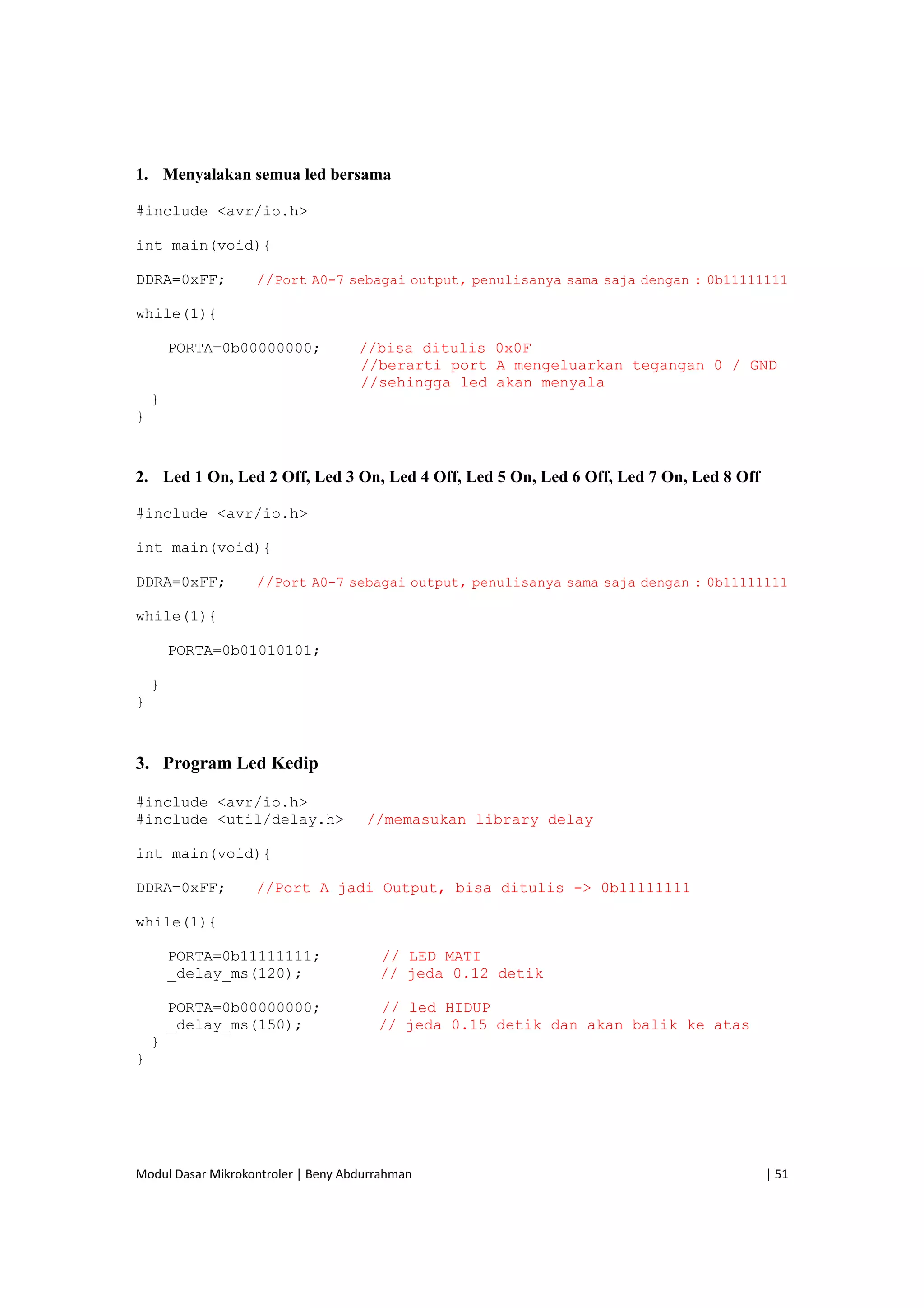 Modul Dasar Mikrokontroler | Beny Abdurrahman    | 51 
 
1. Menyalakan semua led bersama
#include <avr/io.h>
int main(void){
DDRA=0xFF; //Port A0-7 sebagai output, penulisanya sama saja dengan : 0b11111111
while(1){
PORTA=0b00000000; //bisa ditulis 0x0F
//berarti port A mengeluarkan tegangan 0 / GND
//sehingga led akan menyala
}
}
2. Led 1 On, Led 2 Off, Led 3 On, Led 4 Off, Led 5 On, Led 6 Off, Led 7 On, Led 8 Off
#include <avr/io.h>
int main(void){
DDRA=0xFF; //Port A0-7 sebagai output, penulisanya sama saja dengan : 0b11111111
while(1){
PORTA=0b01010101;
}
}
3. Program Led Kedip
#include <avr/io.h>
#include <util/delay.h> //memasukan library delay
int main(void){
DDRA=0xFF; //Port A jadi Output, bisa ditulis -> 0b11111111
while(1){
PORTA=0b11111111; // LED MATI
_delay_ms(120); // jeda 0.12 detik
PORTA=0b00000000; // led HIDUP
_delay_ms(150); // jeda 0.15 detik dan akan balik ke atas
}
}
 