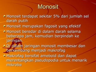 MonositMonosit
Monosit terdapat sekitarMonosit terdapat sekitar 5% dari jumlah sel5% dari jumlah sel
darah putihdarah putih
Monosit merupakan fagosit yang efektifMonosit merupakan fagosit yang efektif
Monosit beredar di dalam darah selamaMonosit beredar di dalam darah selama
beberapa jam, kemudian berpindah kebeberapa jam, kemudian berpindah ke
jaringan.jaringan.
Di dalam jaringan monosit membesar danDi dalam jaringan monosit membesar dan
berkembang menjadi makrofagberkembang menjadi makrofag
Makrofag bersifat ameboid dan dapatMakrofag bersifat ameboid dan dapat
merentangkan pseudopodia untuk menarikmerentangkan pseudopodia untuk menarik
mikrobamikroba
 