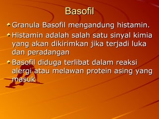 BasofilBasofil
Granula Basofil mengandung histamin.Granula Basofil mengandung histamin.
Histamin adalah salah satu sinyal kimiaHistamin adalah salah satu sinyal kimia
yang akan dikirimkan jika terjadi lukayang akan dikirimkan jika terjadi luka
dan peradangandan peradangan
Basofil diduga terlibat dalam reaksiBasofil diduga terlibat dalam reaksi
alergi atau melawan protein asing yangalergi atau melawan protein asing yang
masukmasuk
 