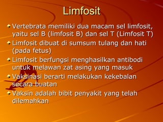 LimfositLimfosit
Vertebrata memiliki dua macam sel limfosit,Vertebrata memiliki dua macam sel limfosit,
yaitu sel B (limfosit B) dan sel T (Limfosit T)yaitu sel B (limfosit B) dan sel T (Limfosit T)
Limfosit dibuat di sumsum tulang dan hatiLimfosit dibuat di sumsum tulang dan hati
(pada fetus)(pada fetus)
Limfosit berfungsi menghasilkan antibodiLimfosit berfungsi menghasilkan antibodi
untuk melawan zat asing yang masukuntuk melawan zat asing yang masuk
Vaksinasi berarti melakukan kekebalanVaksinasi berarti melakukan kekebalan
secara buatansecara buatan
Vaksin adalah bibit penyakit yang telahVaksin adalah bibit penyakit yang telah
dilemahkandilemahkan
 