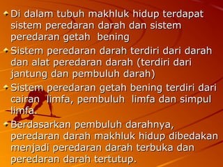 Di dalam tubuh makhluk hidup terdapatDi dalam tubuh makhluk hidup terdapat
sistem peredaran darah dan sistemsistem peredaran darah dan sistem
peredaran getah beningperedaran getah bening
Sistem peredaran darah terdiri dari darahSistem peredaran darah terdiri dari darah
dan alat peredaran darah (terdiri daridan alat peredaran darah (terdiri dari
jantung dan pembuluh darah)jantung dan pembuluh darah)
Sistem peredaran getah bening terdiri dariSistem peredaran getah bening terdiri dari
cairan limfa, pembuluh limfa dan simpulcairan limfa, pembuluh limfa dan simpul
limfa.limfa.
Berdasarkan pembuluh darahnya,Berdasarkan pembuluh darahnya,
peredaran darah makhluk hidup dibedakanperedaran darah makhluk hidup dibedakan
menjadi peredaran darah terbuka danmenjadi peredaran darah terbuka dan
peredaran darah tertutup.peredaran darah tertutup.
 