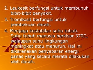 2. Leukosit berfungsi untuk membunuh2. Leukosit berfungsi untuk membunuh
bibit-bibit penyakit.bibit-bibit penyakit.
3. Trombosit berfungsi untuk3. Trombosit berfungsi untuk
pembekuan darah.pembekuan darah.
4. Menjaga kestabilan suhu tubuh.4. Menjaga kestabilan suhu tubuh.
Suhu tubuh manusia berkisar 370C,Suhu tubuh manusia berkisar 370C,
walaupun suhu lingkunganwalaupun suhu lingkungan
meningkat atau menurun.meningkat atau menurun. Hal iniHal ini
dikarenakan penyebaran energidikarenakan penyebaran energi
panas yang secara merata dilakukanpanas yang secara merata dilakukan
oleh darah.oleh darah.
 