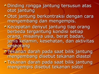 Dinding rongga jantung tersusun atasDinding rongga jantung tersusun atas
otot jantungotot jantung
Otot jantung berkontraksi dengan caraOtot jantung berkontraksi dengan cara
mengembang dan mengempis.mengembang dan mengempis.
Kecepatan denyut jantung tiap orangKecepatan denyut jantung tiap orang
berbeda tergantung kondisi setiapberbeda tergantung kondisi setiap
orang, misalnya usia, berat badan,orang, misalnya usia, berat badan,
jenis kelamin, kesehatan, dan aktivitasjenis kelamin, kesehatan, dan aktivitas
seseorangseseorang
Tekanan darah pada saat bilik jantungTekanan darah pada saat bilik jantung
mengembang disebut tekanan diastolmengembang disebut tekanan diastol
Tekanan darah pada saat bilik jantungTekanan darah pada saat bilik jantung
mengempis disebut tekanan sistolmengempis disebut tekanan sistol
 
