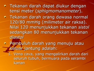 Tekanan darah dapat diukur denganTekanan darah dapat diukur dengan
tensi meter (tensi meter (sphigmomanometersphigmomanometer).).
Tekanan darah orang dewasa normalTekanan darah orang dewasa normal
120/80 mmHg (milimeter air raksa).120/80 mmHg (milimeter air raksa).
Nilai 120 menunjukkan tekananNilai 120 menunjukkan tekanan sistolsistol
sedangkan 80 menunjukkan tekanansedangkan 80 menunjukkan tekanan
diastoldiastol
Pembuluh darah yang menuju atauPembuluh darah yang menuju atau
keluar jantung adalah:keluar jantung adalah:
1.1. Vena cava, yang mengalirkan darah dariVena cava, yang mengalirkan darah dari
seluruh tubuh, bermuara pada serambiseluruh tubuh, bermuara pada serambi
kanankanan
 