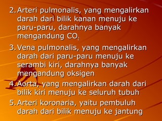 2.2.Arteri pulmonalis, yang mengalirkanArteri pulmonalis, yang mengalirkan
darah dari bilik kanan menuju kedarah dari bilik kanan menuju ke
paru-paru, darahnya banyakparu-paru, darahnya banyak
mengandung COmengandung CO22
3.3.Vena pulmonalis, yang mengalirkanVena pulmonalis, yang mengalirkan
darah dari paru-paru menuju kedarah dari paru-paru menuju ke
serambi kiri, darahnya banyakserambi kiri, darahnya banyak
mengandung oksigenmengandung oksigen
4.4.Aorta, yang mengalirkan darah dariAorta, yang mengalirkan darah dari
bilik kiri menuju ke seluruh tubuhbilik kiri menuju ke seluruh tubuh
5.5.Arteri koronaria, yaitu pembuluhArteri koronaria, yaitu pembuluh
darah dari bilik menuju ke jantungdarah dari bilik menuju ke jantung
 