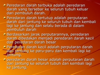 Peredaran darah terbuka adalah peredaranPeredaran darah terbuka adalah peredaran
darah yang tersebar ke seluruh tubuh keluardarah yang tersebar ke seluruh tubuh keluar
dari pembuluh darah.dari pembuluh darah.
Peredaran darah tertutup adalah perputaranPeredaran darah tertutup adalah perputaran
darah dari jantung ke seluruh tubuh dan kembalidarah dari jantung ke seluruh tubuh dan kembali
lagi ke jantung dan selalu berada di dalamlagi ke jantung dan selalu berada di dalam
pembuluh darahpembuluh darah
Berdasarkan jarak perputarannya, peredaranBerdasarkan jarak perputarannya, peredaran
darah dibedakan menjadi peredaran darah kecildarah dibedakan menjadi peredaran darah kecil
dan peredaran darah besardan peredaran darah besar
Peredaran darah kecil adalah perputaran darahPeredaran darah kecil adalah perputaran darah
dari jantung ke paru-paru dan kembali lagi kedari jantung ke paru-paru dan kembali lagi ke
jantung.jantung.
peredaran darah besar adalah perputaran darahperedaran darah besar adalah perputaran darah
dari jantung ke seluruh tubuh dan kembali lagidari jantung ke seluruh tubuh dan kembali lagi
ke jantung.ke jantung.
 