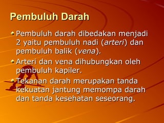Pembuluh DarahPembuluh Darah
Pembuluh darah dibedakan menjadiPembuluh darah dibedakan menjadi
2 yaitu pembuluh nadi (2 yaitu pembuluh nadi (arteriarteri) dan) dan
pembuluh balik (pembuluh balik (venavena))..
Arteri dan vena dihubungkan olehArteri dan vena dihubungkan oleh
pembuluh kapiler.pembuluh kapiler.
Tekanan darah merupakan tandaTekanan darah merupakan tanda
kekuatan jantung memompa darahkekuatan jantung memompa darah
dan tanda kesehatan seseorang.dan tanda kesehatan seseorang.
 
