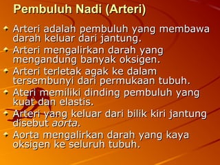 Pembuluh Nadi (Arteri)Pembuluh Nadi (Arteri)
Arteri adalah pembuluh yang membawaArteri adalah pembuluh yang membawa
darah keluar dari jantung.darah keluar dari jantung.
Arteri mengalirkan darah yangArteri mengalirkan darah yang
mengandung banyak oksigen.mengandung banyak oksigen.
Arteri terletak agak ke dalamArteri terletak agak ke dalam
tersembunyi dari permukaan tubuh.tersembunyi dari permukaan tubuh.
Ateri memiliki dinding pembuluh yangAteri memiliki dinding pembuluh yang
kuat dan elastis.kuat dan elastis.
Arteri yang keluar dari bilik kiri jantungArteri yang keluar dari bilik kiri jantung
disebutdisebut aorta.aorta.
Aorta mengalirkan darah yang kayaAorta mengalirkan darah yang kaya
oksigen ke seluruh tubuh.oksigen ke seluruh tubuh.
 