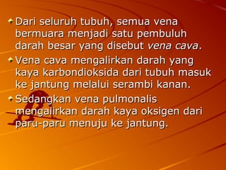 Dari seluruh tubuh, semua venaDari seluruh tubuh, semua vena
bermuara menjadi satu pembuluhbermuara menjadi satu pembuluh
darah besar yang disebutdarah besar yang disebut vena cavavena cava..
Vena cava mengalirkan darah yangVena cava mengalirkan darah yang
kaya karbondioksida dari tubuh masukkaya karbondioksida dari tubuh masuk
ke jantung melalui serambi kanan.ke jantung melalui serambi kanan.
Sedangkan vena pulmonalisSedangkan vena pulmonalis
mengalirkan darah kaya oksigen darimengalirkan darah kaya oksigen dari
paru-paru menuju ke jantung.paru-paru menuju ke jantung.
 