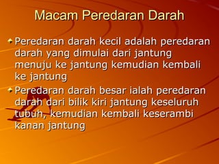 Macam Peredaran DarahMacam Peredaran Darah
Peredaran darah kecil adalah peredaranPeredaran darah kecil adalah peredaran
darah yang dimulai dari jantungdarah yang dimulai dari jantung
menuju ke jantung kemudian kembalimenuju ke jantung kemudian kembali
ke jantungke jantung
Peredaran darah besar ialah peredaranPeredaran darah besar ialah peredaran
darah dari bilik kiri jantung keseluruhdarah dari bilik kiri jantung keseluruh
tubuh, kemudian kembali keserambitubuh, kemudian kembali keserambi
kanan jantungkanan jantung
 