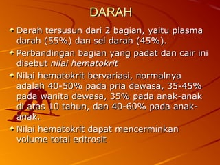DARAHDARAH
Darah tersusun dari 2 bagian, yaitu plasmaDarah tersusun dari 2 bagian, yaitu plasma
darah (55%) dan sel darah (45%).darah (55%) dan sel darah (45%).
Perbandingan bagian yang padat dan cair iniPerbandingan bagian yang padat dan cair ini
disebutdisebut nilai hematokritnilai hematokrit
Nilai hematokrit bervariasi, normalnyaNilai hematokrit bervariasi, normalnya
adalah 40-50% pada pria dewasa, 35-45%adalah 40-50% pada pria dewasa, 35-45%
pada wanita dewasa, 35% pada anak-anakpada wanita dewasa, 35% pada anak-anak
di atas 10 tahun, dan 40-60% pada anak-di atas 10 tahun, dan 40-60% pada anak-
anak.anak.
Nilai hematokrit dapat mencerminkanNilai hematokrit dapat mencerminkan
volume total eritrositvolume total eritrosit
 