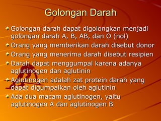 Golongan DarahGolongan Darah
Golongan darah dapat digolongkan menjadiGolongan darah dapat digolongkan menjadi
golongan darah A, B, AB, dan O (nol)golongan darah A, B, AB, dan O (nol)
Orang yang memberikan darah disebut donorOrang yang memberikan darah disebut donor
Orang yang menerima darah disebut resipienOrang yang menerima darah disebut resipien
Darah dapat menggumpal karena adanyaDarah dapat menggumpal karena adanya
aglutinogen dan aglutininaglutinogen dan aglutinin
Aglutinogen adalah zat protein darah yangAglutinogen adalah zat protein darah yang
dapat digumpalkan oleh aglutinindapat digumpalkan oleh aglutinin
Ada dua macam aglutinogen, yaituAda dua macam aglutinogen, yaitu
aglutinogen A dan aglutinogen Baglutinogen A dan aglutinogen B
 