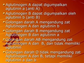 Aglutinogen A dapat digumpalkanAglutinogen A dapat digumpalkan
aglutinin a (anti A)aglutinin a (anti A)
Aglutinogen B dapat digumpalkan olehAglutinogen B dapat digumpalkan oleh
aglutinin b (anti B)aglutinin b (anti B)
Golongan darah A mengandung zatGolongan darah A mengandung zat
Aglutinogen A dan aglutinin bAglutinogen A dan aglutinin b
Golongan darah B mengandung zatGolongan darah B mengandung zat
Aglutinogen B dan aglutinin aAglutinogen B dan aglutinin a
Golongan darah AB mengandung zatGolongan darah AB mengandung zat
Aglutinogen A dan B, dan tidak memilikiAglutinogen A dan B, dan tidak memiliki
aglutininaglutinin
Golongan darah O tidak mengandung zatGolongan darah O tidak mengandung zat
Aglutinogen A dan B, tetapi memilikiAglutinogen A dan B, tetapi memiliki
aglutinin a dan baglutinin a dan b
 