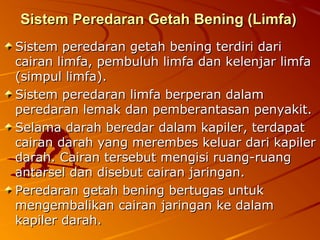 Sistem Peredaran Getah Bening (Limfa)Sistem Peredaran Getah Bening (Limfa)
Sistem peredaran getah bening terdiri dariSistem peredaran getah bening terdiri dari
cairan limfa, pembuluh limfa dan kelenjar limfacairan limfa, pembuluh limfa dan kelenjar limfa
(simpul limfa).(simpul limfa).
Sistem peredaran limfa berperan dalamSistem peredaran limfa berperan dalam
peredaran lemak dan pemberantasan penyakit.peredaran lemak dan pemberantasan penyakit.
Selama darah beredar dalam kapiler, terdapatSelama darah beredar dalam kapiler, terdapat
cairan darah yang merembes keluar dari kapilercairan darah yang merembes keluar dari kapiler
darah. Cairan tersebut mengisi ruang-ruangdarah. Cairan tersebut mengisi ruang-ruang
antarsel dan disebut cairan jaringan.antarsel dan disebut cairan jaringan.
Peredaran getah bening bertugas untukPeredaran getah bening bertugas untuk
mengembalikan cairan jaringan ke dalammengembalikan cairan jaringan ke dalam
kapiler darah.kapiler darah.
 