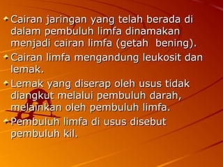 Cairan jaringan yang telah berada diCairan jaringan yang telah berada di
dalam pembuluh limfa dinamakandalam pembuluh limfa dinamakan
menjadi cairan limfa (getah bening).menjadi cairan limfa (getah bening).
Cairan limfa mengandung leukosit danCairan limfa mengandung leukosit dan
lemak.lemak.
Lemak yang diserap oleh usus tidakLemak yang diserap oleh usus tidak
diangkut melalui pembuluh darah,diangkut melalui pembuluh darah,
melainkan oleh pembuluh limfa.melainkan oleh pembuluh limfa.
Pembuluh limfa di usus disebutPembuluh limfa di usus disebut
pembuluh kil.pembuluh kil.
 