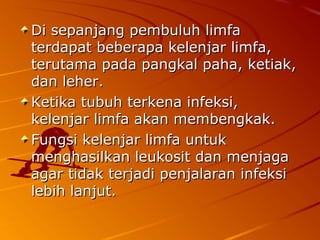 Di sepanjang pembuluh limfaDi sepanjang pembuluh limfa
terdapat beberapa kelenjar limfa,terdapat beberapa kelenjar limfa,
terutama pada pangkal paha, ketiak,terutama pada pangkal paha, ketiak,
dan leher.dan leher.
Ketika tubuh terkena infeksi,Ketika tubuh terkena infeksi,
kelenjar limfa akan membengkak.kelenjar limfa akan membengkak.
Fungsi kelenjar limfa untukFungsi kelenjar limfa untuk
menghasilkan leukosit dan menjagamenghasilkan leukosit dan menjaga
agar tidak terjadi penjalaran infeksiagar tidak terjadi penjalaran infeksi
lebih lanjut.lebih lanjut.
 