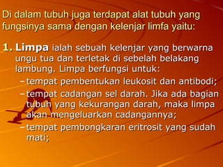 Di dalam tubuh juga terdapat alat tubuh yangDi dalam tubuh juga terdapat alat tubuh yang
fungsinya sama dengan kelenjar limfa yaitu:fungsinya sama dengan kelenjar limfa yaitu:
1.1. LimpaLimpa ialah sebuah kelenjar yang berwarnaialah sebuah kelenjar yang berwarna
ungu tua dan terletak di sebelah belakangungu tua dan terletak di sebelah belakang
lambung. Limpa berfungsi untuk:lambung. Limpa berfungsi untuk:
– tempat pembentukan leukosit dan antibodi;tempat pembentukan leukosit dan antibodi;
– tempat cadangan sel darah. Jika ada bagiantempat cadangan sel darah. Jika ada bagian
tubuh yang kekurangan darah, maka limpatubuh yang kekurangan darah, maka limpa
akan mengeluarkan cadangannya;akan mengeluarkan cadangannya;
– tempat pembongkaran eritrosit yang sudahtempat pembongkaran eritrosit yang sudah
mati;mati;
 