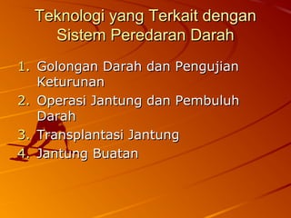 Teknologi yang Terkait denganTeknologi yang Terkait dengan
Sistem Peredaran DarahSistem Peredaran Darah
1.1. Golongan Darah dan PengujianGolongan Darah dan Pengujian
KeturunanKeturunan
2.2. Operasi Jantung dan PembuluhOperasi Jantung dan Pembuluh
DarahDarah
3.3. Transplantasi JantungTransplantasi Jantung
4.4. Jantung BuatanJantung Buatan
 