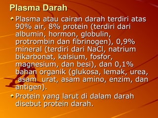 Plasma DarahPlasma Darah
Plasma atau cairan darah terdiri atasPlasma atau cairan darah terdiri atas
90% air, 8% protein (terdiri dari90% air, 8% protein (terdiri dari
albumin, hormon, globulin,albumin, hormon, globulin,
protrombin dan fibrinogen), 0,9%protrombin dan fibrinogen), 0,9%
mineral (terdiri dari NaCl, natriummineral (terdiri dari NaCl, natrium
bikarbonat, kalsium, fosfor,bikarbonat, kalsium, fosfor,
magnesium, dan besi), dan 0,1%magnesium, dan besi), dan 0,1%
bahan organik (glukosa, lemak, urea,bahan organik (glukosa, lemak, urea,
asam urat, asam amino, enzim, danasam urat, asam amino, enzim, dan
antigen).antigen).
Protein yang larut di dalam darahProtein yang larut di dalam darah
disebut protein darah.disebut protein darah.
 
