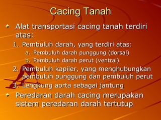Cacing TanahCacing Tanah
Alat transportasi cacing tanah terdiriAlat transportasi cacing tanah terdiri
atas:atas:
1.1. Pembuluh darah, yang terdiri atas:Pembuluh darah, yang terdiri atas:
a.a. Pembuluh darah punggung (dorsal)Pembuluh darah punggung (dorsal)
b.b. Pembuluh darah perut (ventral)Pembuluh darah perut (ventral)
2.2. Pembuluh kapiler, yang menghubungkanPembuluh kapiler, yang menghubungkan
pembuluh punggung dan pembuluh perutpembuluh punggung dan pembuluh perut
3.3. Lengkung aorta sebagai jantungLengkung aorta sebagai jantung
Peredaran darah cacing merupakanPeredaran darah cacing merupakan
sistem peredaran darah tertutupsistem peredaran darah tertutup
 