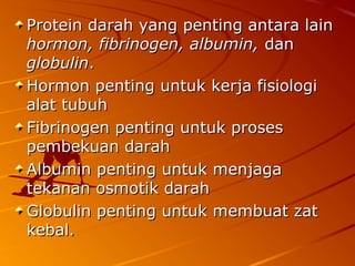 Protein darah yang penting antara lainProtein darah yang penting antara lain
hormon, fibrinogen, albumin,hormon, fibrinogen, albumin, dandan
globulinglobulin..
Hormon penting untuk kerja fisiologiHormon penting untuk kerja fisiologi
alat tubuhalat tubuh
Fibrinogen penting untuk prosesFibrinogen penting untuk proses
pembekuan darahpembekuan darah
Albumin penting untuk menjagaAlbumin penting untuk menjaga
tekanan osmotik darahtekanan osmotik darah
Globulin penting untuk membuat zatGlobulin penting untuk membuat zat
kebal.kebal.
 