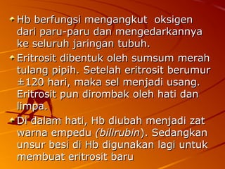 Hb berfungsi mengangkut oksigenHb berfungsi mengangkut oksigen
dari paru-paru dan mengedarkannyadari paru-paru dan mengedarkannya
ke seluruh jaringan tubuh.ke seluruh jaringan tubuh.
Eritrosit dibentuk oleh sumsum merahEritrosit dibentuk oleh sumsum merah
tulang pipih.tulang pipih. Setelah eritrosit berumurSetelah eritrosit berumur
±120 hari, maka sel menjadi usang.±120 hari, maka sel menjadi usang.
Eritrosit pun dirombak oleh hati danEritrosit pun dirombak oleh hati dan
limpa.limpa.
Di dalam hati, Hb diubah menjadi zatDi dalam hati, Hb diubah menjadi zat
warna empeduwarna empedu (bilirubin(bilirubin). Sedangkan). Sedangkan
unsur besi di Hb digunakan lagi untukunsur besi di Hb digunakan lagi untuk
membuat eritrosit barumembuat eritrosit baru
 