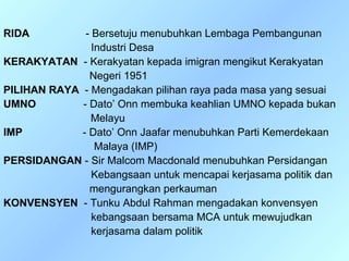RIDA          - Bersetuju menubuhkan Lembaga Pembangunan
                Industri Desa
KERAKYATAN - Kerakyatan kepada imigran mengikut Kerakyatan
               Negeri 1951
PILIHAN RAYA - Mengadakan pilihan raya pada masa yang sesuai
UMNO         - Dato’ Onn membuka keahlian UMNO kepada bukan
                Melayu
IMP          - Dato’ Onn Jaafar menubuhkan Parti Kemerdekaan
                 Malaya (IMP)
PERSIDANGAN - Sir Malcom Macdonald menubuhkan Persidangan
                Kebangsaan untuk mencapai kerjasama politik dan
               mengurangkan perkauman
KONVENSYEN - Tunku Abdul Rahman mengadakan konvensyen
                kebangsaan bersama MCA untuk mewujudkan
                kerjasama dalam politik
 