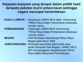 Kejayaan-kejayaan yang dicapai dalam politik hasil
  daripada pakatan murni antara kaum sehingga
         negara mencapai kemerdekaan

 KUALA LUMPUR - Kerjasama UMNO-MCA telah memenangi
                 Pilihan Raya Majlis Perbandaran beberapa
                bandar utama
 PERBANDARAN - Gabungan UMNO-MCA memenangi
                 Pilihan Raya Majlis Perbandaran beberapa
                 bandar utama
 NEGERI       - Parti Perikatan memenangi Pilihan Raya
                Negeri pada tahun 1954
 JAWATANKUASA - Pemimpin-pemimpin parti politik yang
                terdiri daripada Parti Negara, UMNO, MCA,
                MIC menganggotai Jawatankuasa Pilihan
                Raya Majlis Mesyuarat Perundangan
 