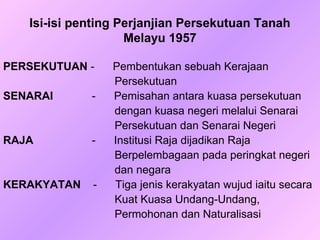 Isi-isi penting Perjanjian Persekutuan Tanah
                    Melayu 1957

PERSEKUTUAN -    Pembentukan sebuah Kerajaan
                 Persekutuan
SENARAI      -   Pemisahan antara kuasa persekutuan
                 dengan kuasa negeri melalui Senarai
                 Persekutuan dan Senarai Negeri
RAJA         -   Institusi Raja dijadikan Raja
                 Berpelembagaan pada peringkat negeri
                 dan negara
KERAKYATAN   -   Tiga jenis kerakyatan wujud iaitu secara
                 Kuat Kuasa Undang-Undang,
                 Permohonan dan Naturalisasi
 
