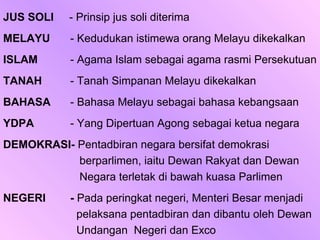 JUS SOLI   - Prinsip jus soli diterima
MELAYU     - Kedudukan istimewa orang Melayu dikekalkan
ISLAM      - Agama Islam sebagai agama rasmi Persekutuan
TANAH      - Tanah Simpanan Melayu dikekalkan
BAHASA     - Bahasa Melayu sebagai bahasa kebangsaan
YDPA       - Yang Dipertuan Agong sebagai ketua negara
DEMOKRASI- Pentadbiran negara bersifat demokrasi
           berparlimen, iaitu Dewan Rakyat dan Dewan
           Negara terletak di bawah kuasa Parlimen
NEGERI     - Pada peringkat negeri, Menteri Besar menjadi
             pelaksana pentadbiran dan dibantu oleh Dewan
             Undangan Negeri dan Exco
 