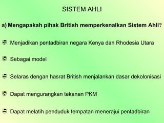 SISTEM AHLI

a) Mengapakah pihak British memperkenalkan Sistem Ahli?

 Menjadikan pentadbiran negara Kenya dan Rhodesia Utara


 Sebagai model


 Selaras dengan hasrat British menjalankan dasar dekolonisasi


 Dapat mengurangkan tekanan PKM


 Dapat melatih penduduk tempatan menerajui pentadbiran
 