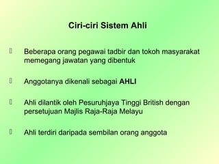 Ciri-ciri Sistem Ahli

   Beberapa orang pegawai tadbir dan tokoh masyarakat
    memegang jawatan yang dibentuk

   Anggotanya dikenali sebagai AHLI

   Ahli dilantik oleh Pesuruhjaya Tinggi British dengan
    persetujuan Majlis Raja-Raja Melayu

   Ahli terdiri daripada sembilan orang anggota
 