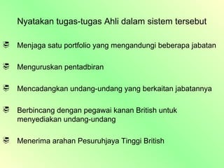 Nyatakan tugas-tugas Ahli dalam sistem tersebut

   Menjaga satu portfolio yang mengandungi beberapa jabatan

   Menguruskan pentadbiran

   Mencadangkan undang-undang yang berkaitan jabatannya

   Berbincang dengan pegawai kanan British untuk
    menyediakan undang-undang

   Menerima arahan Pesuruhjaya Tinggi British
 