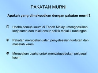 PAKATAN MURNI
Apakah yang dimaksudkan dengan pakatan murni?


   Usaha semua kaum di Tanah Melayu menghasilkan
    kerjasama dan tolak ansur politik melalui rundingan

   Pakatan merupakan jalan penyelesaian tuntutan dan
    masalah kaum

   Merupakan usaha untuk menyatupadukan pelbagai
    kaum
 