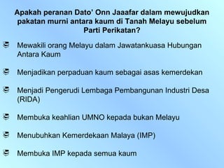 Apakah peranan Dato’ Onn Jaaafar dalam mewujudkan
     pakatan murni antara kaum di Tanah Melayu sebelum
                       Parti Perikatan?
   Mewakili orang Melayu dalam Jawatankuasa Hubungan
    Antara Kaum

   Menjadikan perpaduan kaum sebagai asas kemerdekan

   Menjadi Pengerudi Lembaga Pembangunan Industri Desa
    (RIDA)

   Membuka keahlian UMNO kepada bukan Melayu

   Menubuhkan Kemerdekaan Malaya (IMP)

   Membuka IMP kepada semua kaum
 