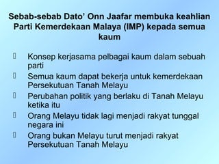 Sebab-sebab Dato’ Onn Jaafar membuka keahlian
 Parti Kemerdekaan Malaya (IMP) kepada semua
                    kaum

    Konsep kerjasama pelbagai kaum dalam sebuah
     parti
    Semua kaum dapat bekerja untuk kemerdekaan
     Persekutuan Tanah Melayu
    Perubahan politik yang berlaku di Tanah Melayu
     ketika itu
    Orang Melayu tidak lagi menjadi rakyat tunggal
     negara ini
    Orang bukan Melayu turut menjadi rakyat
     Persekutuan Tanah Melayu
 