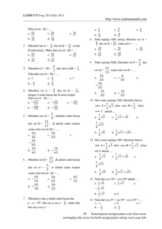 LATIH UN Prog. IPA Edisi 2011
http://www.soalmatematik.com
Nilai sin (α – β) = …
a. 65
63
c. 65
26
e. 65
16
b. 65
33
d. 48
16
2. Diketahui tan α = 4
3
dan tan β = 12
5
; α dan
β sudut lancip . Maka nilai cos (α + β) = …
a. 65
64
c. 65
36
e. 65
30
b. 65
63
d. 65
33
3. Diketahui (A + B) =
3
π
dan sinA sinB = 4
1
.
Nilai dari cos (A – B) = …
a. -1 c. 2
1
e. 1
b. - 2
1
d. 4
3
4. Diketahui sin A = 5
4
dan sin B = 25
7
,
dengan A sudut lancip dan B sudut tumpul.
Nilai cos (A – B) = …
a. 125
117− c. 125
75− e. 125
21−
b. 125
100− d. 125
44−
5. Diketahui cos α =
5
3
, αadalah sudut lancip
dan sin β =
13
12
, β adalah sudut tumpul
,maka nilai tan (α+β) = ….
a.
16
63
c.
63
16
e.
63
56
−
b.
63
56
d.
63
16
−
6. Diketahui sin β =
13
12
, β adalah sudut lancip
dan sin α =
5
3
, α adalah sudut tumpul
,maka nilai tan (α - β) = ….
a.
16
63
− c.
63
16
e.
16
63
b.
56
63
− d.
63
56
7. Diketahui p dan q adalah sudut lancip dan
p – q = 30°. Jika cos p sin q = 6
1
, maka nilai
dari sin p cos q = …
a. 6
1
c. 6
3
e. 6
5
b. 6
2
d. 6
4
8. Pada segitiga ABC lancip, diketahui cos A =
5
4
dan sin B = 13
12
, maka sin C = …
a. 65
20
c. 65
56
e. 65
63
b. 65
36
d. 65
60
9. Pada segitiga PQR, diketahui sin P =
5
3
dan
cos Q =
13
12
maka nilai sin R = ....
a.
65
56
c.
65
6
− e.
65
56
−
b.
65
16
d.
65
16
−
10. Dari suatu segitiga ABC diketahui bahwa
2
1
cos2
2
1
sin == BdanA . Nilai
Csin adalah ....
a. 2
4
1
c. 62
4
1
+ e.
12
4
1
b. 6
4
1
d. )62(
4
1
+
11. Dari suatu segitiga ABC diketahui bahwa
2
2
1
cos3
2
1
sin == BdanA . Nilai
sin C adalah ....
a. 2
4
1
c. 62
4
1
+ e.
12
4
1
b. 6
4
1
d. )62(
4
1
+
12. Nilai dari cos 195º + cos 105º adalah …
a. 62
1
c. 22
1
e.
62
1−
b. 32
1
d. 0
13. Nilai dari cos 25º + cos 95º + cos 145º = ….
a. –1 c. 0 e. 1
b. – 2
1
d. 2
1
Kemampuan mengerjakan soal akan terus
meningkat jika terus berlatih mengerjakan ulang soal yang lalu
55
 