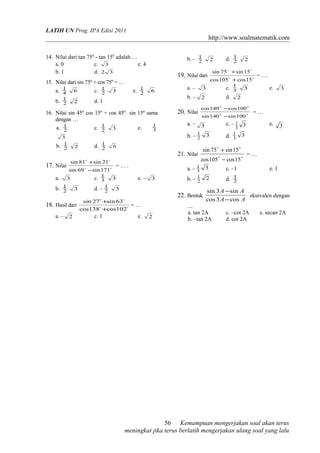 LATIH UN Prog. IPA Edisi 2011
http://www.soalmatematik.com
14. Nilai dari tan 750
- tan 150
adalah …
a. 0 c. 3 e. 4
b. 1 d. 32
15. Nilai dari sin 75º + cos 75º = …
a. 4
1
6 c. 2
1
3 e. 2
1
6
b. 2
1
2 d. 1
16. Nilai sin 45º cos 15º + cos 45º sin 15º sama
dengan …
a. 2
1
c. 2
1
3 e. 3
1
3
b. 2
1
2 d. 2
1
6
17. Nilai 

171sin69sin
21sin81sin
−
+
= … .
a. 3 c. 3
1
3 e. – 3
b. 2
1
3 d. – 2
1
3
18. Hasil dari 

102cos138cos
63sin27sin
+
+
= …
a. – 2 c. 1 e. 2
b. – 2
1
2 d. 2
1
2
19. Nilai dari 

15cos105cos
15sin75sin
+
+
= ….
a. – 3 c. 3
1
3 e. 3
b. – 2 d. 2
20. Nilai 

100sin140sin
100cos140cos
−
−
= …
a. – 3 c. – 33
1 e. 3
b. – 32
1
d. 33
1
21. Nilai 

15cos105cos
15sin75sin
−
+
= …
a. – 33
1
c. –1 e. 1
b. – 22
1
d. 2
1
22. Bentuk
AA
AA
cos3cos
sin3sin
−
−
ekuivalen dengan
....
a. tan 2A c. –cot 2A e. secan 2A
b. –tan 2A d. cot 2A
Kemampuan mengerjakan soal akan terus
meningkat jika terus berlatih mengerjakan ulang soal yang lalu
56
 