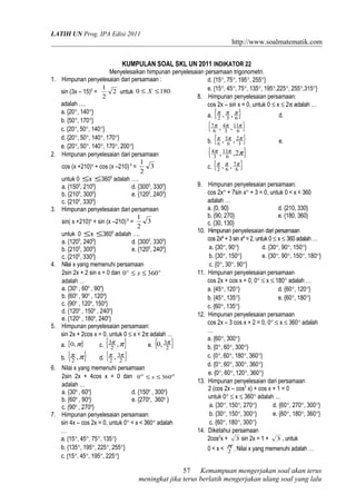 LATIH UN Prog. IPA Edisi 2011
http://www.soalmatematik.com
KUMPULAN SOAL SKL UN 2011 INDIKATOR 22
Menyelesaikan himpunan penyelesaian persamaan trigonometri.
1. Himpunan penyelesaian dari persamaan :
sin (3x – 15)0
= 2
2
1
untuk 1800 ≤≤ X
adalah ….
a. {20°, 140°}
b. {50°, 170°}
c. {20°, 50°, 140°}
d. {20°, 50°, 140°, 170°}
e. {20°, 50°, 140°, 170°, 200°}
2. Himpunan penyelesaian dari persamaan
cos (x +210)o
+ cos (x –210)0
= 3
2
1
untuk 0 ≤x ≤3600
adalah ….
a. {1500
, 2100
} d. {3000
, 3300
}
b. {2100
, 3000
} e. {1200
, 2400
}
c. {2100
, 3300
}
3. Himpunan penyelesaian dari persamaan
sin( x +210)o
+ sin (x –210)0
= 3
2
1
untuk 0 ≤x ≤3600
adalah ….
a. {1200
, 2400
} d. {3000
, 3300
}
b. {2100
, 3000
} e. {1200
, 2400
}
c. {2100
, 3300
}
4. Nilai x yang memenuhi persamaan
2sin 2x + 2 sin x = 0 dan oo
x 3600 ≤≤
adalah …
a. {30o
, 60o
, 90o
}
b. {60o
, 90o
, 120o
}
c. {90o
, 120o
, 150o
}
d. {120o
, 150o
, 240o
}
e. {120o
, 180o
, 240o
}
5. Himpunan penyelesaian persamaan:
sin 2x + 2cos x = 0, untuk 0 ≤ x < 2π adalah …
a. { }π,0 c. { }ππ ,2
3
e. { }2
3,0 π
b. { }ππ ,2 d. { }2
3
2
, ππ
6. Nilai x yang memenuhi persamaan
2sin 2x + 4cos x = 0 dan oo
x 3600 ≤≤
adalah …
a. {30o
, 60o
} d. {150o
, 300o
}
b. {60o
, 90o
} e. {270o
, 360o
}
c. {90o
, 270o
}
7. Himpunan penyelesaian persamaan:
sin 4x – cos 2x = 0, untuk 0° < x < 360° adalah
…
a. {15°, 45°, 75°, 135°}
b. {135°, 195°, 225°, 255°}
c. {15°, 45°, 195°, 225°}
d. {15°, 75°, 195°, 255°}
e. {15°, 45°, 75°, 135°, 195°,225°, 255°,315°}
8. Himpunan penyelesaian persamaan:
cos 2x – sin x = 0, untuk 0 ≤ x ≤ 2π adalah …
a. { }632
,, πππ
d.
{ }6
11
3
4
6
7 ,, πππ
b. { }3
2
6
5
6
,, πππ
e.
{ }πππ 2,, 6
11
3
4
c. { }6
7
62
,, πππ
9. Himpunan penyelesaian persamaan:
cos 2x° + 7sin x° + 3 = 0, untuk 0 < x < 360
adalah …
a. {0, 90} d. {210, 330}
b. {90, 270} e. {180, 360}
c. {30, 130}
10. Himpunan penyelesaian dari persamaan
cos 2xº + 3 sin xº =2, untuk 0 ≤ x ≤ 360 adalah …
a. {30°, 90°} d. {30°, 90°, 150°}
b. {30°, 150°} e. {30°, 90°, 150°, 180°}
c. {0°, 30°, 90°}
11. Himpunan penyelesaian persamaan
cos 2x + cos x = 0, 0° ≤ x ≤ 180° adalah …
a. {45°, 120°} d. {60°, 120°}
b. {45°, 135°} e. {60°, 180°}
c. {60°, 135°}
12. Himpunan penyelesaian persamaan
cos 2x – 3 cos x + 2 = 0, 0° ≤ x ≤ 360° adalah
…
a. {60°, 300°}
b. {0°, 60°, 300°}
c. {0°, 60°, 180°, 360°}
d. {0°, 60°, 300°, 360°}
e. {0°, 60°, 120°, 360°}
13. Himpunan penyelesaian dari persamaan
2 (cos 2x – cos2
x) + cos x + 1 = 0
untuk 0° ≤ x ≤ 360° adalah ...
a. {30°, 150°, 270°} d. {60°, 270°, 300°}
b. {30°, 150°, 300°} e. {60°, 180°, 360°}
c. {60°, 180°, 300°}
14. Diketahui persamaan
2cos2
x + 3 sin 2x = 1 + 3 , untuk
0 < x < 2
π
. Nilai x yang memenuhi adalah …
Kemampuan mengerjakan soal akan terus
meningkat jika terus berlatih mengerjakan ulang soal yang lalu
57
 