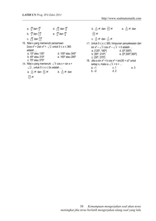 LATIH UN Prog. IPA Edisi 2011
http://www.soalmatematik.com
a. 6
π
dan 2
π
d. 12
π
dan 4
π
b. 3
π
dan 12
5π
e. 6
π
dan 4
π
c. 12
π
dan 12
5π
15. Nilai x yang memenuhi persamaan
2cos xº + 2sin xº = 2 untuk 0 ≤ x ≤ 360
adalah …
a. 15º atau 135º d. 105º atau 345º
b. 45º atau 315º e. 165º atau 285º
c. 75º atau 375º
16. Nilai x yang memenuhi 3 cos x + sin x =
2 , untuk 0 ≤ x ≤ 2π adalah …
a. π12
1
dan π12
11
d. π12
5
dan
π12
19
b. π12
1
dan π12
23
e. π12
5
dan
π12
23
c. π12
5
dan π12
7
17. Untuk 0 ≤ x ≤ 360, himpunan penyelesaian dari
sin xº – 3 cos xº – 3 = 0 adalah …
a. {120º, 180º} d. {0º,300º}
b. {90º, 210º} e. {0º,300º,360º}
c. {30º, 270º}
18. Jika a sin xº + b cos xº = sin(30 + x)º untuk
setiap x, maka a 3 + b = …
a. –1 c. 1 e. 3
b. –2 d. 2
Kemampuan mengerjakan soal akan terus
meningkat jika terus berlatih mengerjakan ulang soal yang lalu
58
 