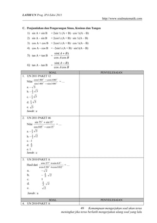 LATIH UN Prog. IPA Edisi 2011
http://www.soalmatematik.com
C. Penjumlahan dan Pengurangan Sinus, Kosinus dan Tangen
1) sin A + sin B = 2sin ½ (A + B) · cos ½(A – B)
2) sin A – sin B = 2cos½ (A + B) · sin ½(A – B)
3) cos A + cos B = 2cos½ (A + B) · cos ½(A – B)
4) cos A – cos B = –2sin½ (A + B) · sin½(A – B)
5) tan A + tan B =
BA
BA
coscos
)sin( +
6) tan A – tan B =
BA
BA
coscos
)sin( −
SOAL PENYELESAIAN
1. UN 2011 PAKET 12
Nilai 

100sin140sin
100cos140cos
−
−
= …
a. – 3
b. – 32
1
c. – 33
1
d. 33
1
e. 3
Jawab : e
2. UN 2011 PAKET 46
Nilai


15cos105cos
15sin75sin
−
+
= …
a. – 33
1
b. – 22
1
c. –1
d. 2
1
e. 1
Jawab : c
3. UN 2010 PAKET A
Hasil dari 

102cos138cos
63sin27sin
+
+
= …
a. – 2
b. – 2
1
2
c. 1
d. 2
1
2
e. 2
Jawab : a
SOAL PENYELESAIAN
4. UN 2010 PAKET A
Kemampuan mengerjakan soal akan terus
meningkat jika terus berlatih mengerjakan ulang soal yang lalu
49
 