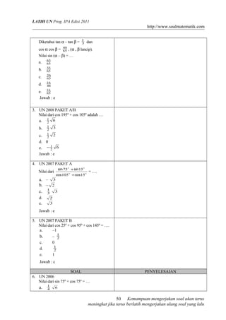 LATIH UN Prog. IPA Edisi 2011
http://www.soalmatematik.com
Diketahui tan α – tan β = 3
1
dan
cos α cos β = 65
48
, (α , β lancip).
Nilai sin (α – β) = …
a. 65
63
b. 65
33
c. 65
26
d. 48
16
e. 65
16
Jawab : e
3. UN 2008 PAKET A/B
Nilai dari cos 195º + cos 105º adalah …
a. 62
1
b. 32
1
c. 22
1
d. 0
e. 62
1−
Jawab : e
4. UN 2007 PAKET A
Nilai dari 

15105
1575
coscos
sinsin
+
+
= ….
a. – 3
b. – 2
c. 3
1
3
d. 2
e. 3
Jawab : e
5. UN 2007 PAKET B
Nilai dari cos 25º + cos 95º + cos 145º = ….
a. –1
b. – 2
1
c. 0
d. 2
1
e. 1
Jawab : c
SOAL PENYELESAIAN
6. UN 2006
Nilai dari sin 75º + cos 75º = …
a. 4
1
6
Kemampuan mengerjakan soal akan terus
meningkat jika terus berlatih mengerjakan ulang soal yang lalu
50
 