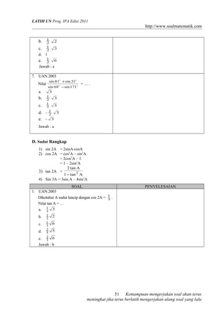 LATIH UN Prog. IPA Edisi 2011
http://www.soalmatematik.com
b. 2
1
2
c. 2
1
3
d. 1
e. 2
1
6
Jawab : e
7. UAN 2003
Nilai 

171sin69sin
21sin81sin
−
+
= … .
a. 3
b. 2
1
3
c. 3
1
3
d. – 2
1
3
e. – 3
Jawab : a
D. Sudut Rangkap
1) sin 2A = 2sinA·cosA
2) cos 2A = cos2
A – sin2
A
= 2cos2
A – 1
= 1 – 2sin2
A
3) tan 2A =
Atan1
Atan2
2
−
4) Sin 3A = 3sin A – 4sin3
A
SOAL PENYELESAIAN
1. UAN 2003
Diketahui A sudut lancip dengan cos 2A = 3
1
.
Nilai tan A = …
a. 3
3
1
b. 22
1
c. 63
1
d. 55
2
e. 63
2
Jawab : b
Kemampuan mengerjakan soal akan terus
meningkat jika terus berlatih mengerjakan ulang soal yang lalu
51
 