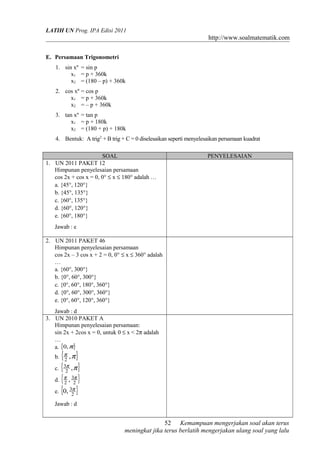 LATIH UN Prog. IPA Edisi 2011
http://www.soalmatematik.com
E. Persamaan Trigonometri
1. sin xº = sin p
x1 = p + 360k
x2 = (180 – p) + 360k
2. cos xº = cos p
x1 = p + 360k
x2 = – p + 360k
3. tan xº = tan p
x1 = p + 180k
x2 = (180 + p) + 180k
4. Bentuk: A trig2
+ B trig + C = 0 diselesaikan seperti menyelesaikan persamaan kuadrat
SOAL PENYELESAIAN
1. UN 2011 PAKET 12
Himpunan penyelesaian persamaan
cos 2x + cos x = 0, 0° ≤ x ≤ 180° adalah …
a. {45°, 120°}
b. {45°, 135°}
c. {60°, 135°}
d. {60°, 120°}
e. {60°, 180°}
Jawab : e
2. UN 2011 PAKET 46
Himpunan penyelesaian persamaan
cos 2x – 3 cos x + 2 = 0, 0° ≤ x ≤ 360° adalah
…
a. {60°, 300°}
b. {0°, 60°, 300°}
c. {0°, 60°, 180°, 360°}
d. {0°, 60°, 300°, 360°}
e. {0°, 60°, 120°, 360°}
Jawab : d
3. UN 2010 PAKET A
Himpunan penyelesaian persamaan:
sin 2x + 2cos x = 0, untuk 0 ≤ x < 2π adalah
…
a. { }π,0
b. { }ππ ,2
c. { }ππ ,2
3
d. { }2
3
2
, ππ
e. { }2
3,0 π
Jawab : d
Kemampuan mengerjakan soal akan terus
meningkat jika terus berlatih mengerjakan ulang soal yang lalu
52
 