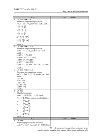 LATIH UN Prog. IPA Edisi 2011
http://www.soalmatematik.com
SOAL PENYELESAIAN
4. UN 2010 PAKET B
Himpunan penyelesaian persamaan:
cos 2x – sin x = 0, untuk 0 ≤ x ≤ 2π adalah …
a. { }632
,, πππ
b. { }3
2
6
5
6
,, πππ
c. { }6
7
62
,, πππ
d. { }6
11
3
4
6
7 ,, πππ
e. { }πππ 2,, 6
11
3
4
Jawab : b
5. UN 2009 PAKET A/B
Himpunan penyelesaian persamaan:
sin 4x – cos 2x = 0, untuk 0° < x < 360°
adalah …
a. {15°, 45°, 75°, 135°}
b. {135°, 195°, 225°, 255°}
c. {15°, 45°, 195°, 225°}
d. {15°, 75°, 195°, 255°}
e. {15°, 45°, 75°, 135°, 195°,225°, 255°,315°}
Jawab : e
6. UN 2008 PAKET A/B
Himpunan penyelesaian persamaan:
cos 2x° + 7 sin x° + 3 = 0, untuk 0 < x < 360
adalah …
a. {0, 90}
b. {90, 270}
c. {30, 130}
d. {210, 330}
e. {180, 360}
Jawab : d
7. UN 2006
Diketahui persamaan
2cos2
x + 3 sin 2x = 1 + 3 , untuk
0 < x < 2
π
. Nilai x yang memenuhi adalah …
a. 6
π
dan 2
π
b. 3
π
dan 12
5π
c. 12
π
dan 12
5π
d. 12
π
dan 4
π
e. 6
π
dan 4
π
Jawab : d
SOAL PENYELESAIAN
8. UN 2005
Himpunan penyelesaian dari persamaan
cos 2xº + 3 sin xº = 2, untuk 0 ≤ x ≤ 360 adalah
Kemampuan mengerjakan soal akan terus
meningkat jika terus berlatih mengerjakan ulang soal yang lalu
53
 