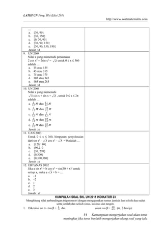 LATIH UN Prog. IPA Edisi 2011
http://www.soalmatematik.com
…
a. {30, 90}
b. {30, 150}
c. {0, 30, 90}
d. {30, 90, 150}
e. {30, 90, 150, 180}
Jawab : d
9. UN 2004
Nilai x yang memenuhi persamaan
2 cos xº + 2sin xº = 2 untuk 0 ≤ x ≤ 360
adalah …
a. 15 atau 135
b. 45 atau 315
c. 75 atau 375
d. 105 atau 345
e. 165 atau 285
Jawab : d
10. UN 2004
Nilai x yang memenuhi
3 cos x + sin x = 2 , untuk 0 ≤ x ≤ 2π
adalah …
a. π12
1
dan π12
11
b. π12
1
dan π12
23
c. π12
5
dan π12
7
d. π12
5
dan π12
19
e. π12
5
dan π12
23
Jawab : e
11. UAN 2003
Untuk 0 ≤ x ≤ 360, himpunan penyelesaian
dari sin xº – 3 cos xº – 3 = 0 adalah …
a. {120,180}
b. {90,210
c. {30, 270}
d. {0,300}
e. {0,300,360}
Jawab : a
12. EBTANAS 2002
Jika a sin xº + b cos xº = sin(30 + x)º untuk
setiap x, maka a 3 + b = …
a. –1
b. –2
c. 1
d. 2
e. 3
Jawab : d
KUMPULAN SOAL SKL UN 2011 INDIKATOR 23
Menghitung nilai perbandingan trigonometri dengan menggunakan rumus jumlah dan selisih dua sudut
serta jumlah dan selisih sinus, kosinus dan tangen.
1. Diketahui tan α – tan β = 3
1
dan cos α cos β = 65
48
, (α , β lancip).
Kemampuan mengerjakan soal akan terus
meningkat jika terus berlatih mengerjakan ulang soal yang lalu
54
 