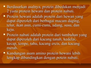  Berdasarkan asalnya, protein dibedakan menjadiBerdasarkan asalnya, protein dibedakan menjadi
2 yaitu protein hewani dan protein nabati.2 yaitu protein hewani dan protein nabati.
 Protein hewani adalah protein dari hewan yangProtein hewani adalah protein dari hewan yang
dapat diperoleh dari berbagai macam daging,dapat diperoleh dari berbagai macam daging,
telur, ikan asin, cumi-cumi, udang, susu, dantelur, ikan asin, cumi-cumi, udang, susu, dan
keju.keju.
 Protein nabati adalah protein dari tumbuhan yangProtein nabati adalah protein dari tumbuhan yang
dapat diperoleh dari kacang tanah, kedelai,dapat diperoleh dari kacang tanah, kedelai,
kecap, tempe, tahu, kacang ercis, dan kacangkecap, tempe, tahu, kacang ercis, dan kacang
merah.merah.
 Kandungan asam amino protein hewani lebihKandungan asam amino protein hewani lebih
lengkap dibandingkan dengan potein nabati.lengkap dibandingkan dengan potein nabati.
 